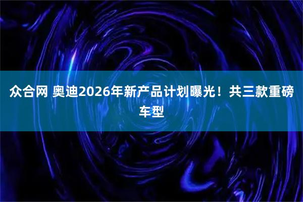 众合网 奥迪2026年新产品计划曝光！共三款重磅车型