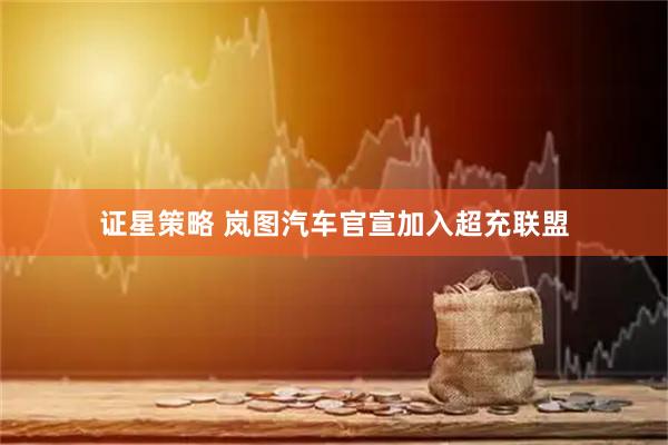证星策略 岚图汽车官宣加入超充联盟