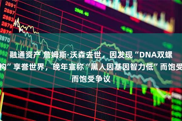 融通资产 詹姆斯·沃森去世，因发现“DNA双螺旋结构”享誉世界，晚年宣称“黑人因基因智力低”而饱受争议