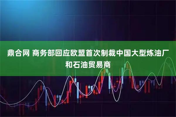 鼎合网 商务部回应欧盟首次制裁中国大型炼油厂和石油贸易商