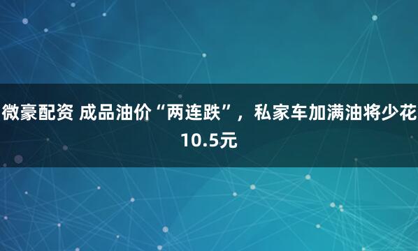 微豪配资 成品油价“两连跌”，私家车加满油将少花10.5元