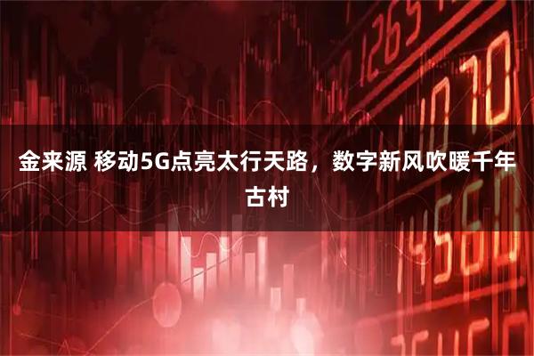 金来源 移动5G点亮太行天路，数字新风吹暖千年古村