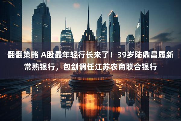 翻翻策略 A股最年轻行长来了！39岁陆鼎昌履新常熟银行，包剑调任江苏农商联合银行