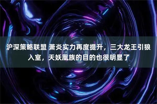 沪深策略联盟 萧炎实力再度提升，三大龙王引狼入室，天妖凰族的目的也很明显了