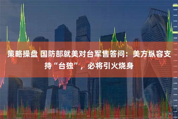 策略操盘 国防部就美对台军售答问：美方纵容支持“台独”，必将引火烧身