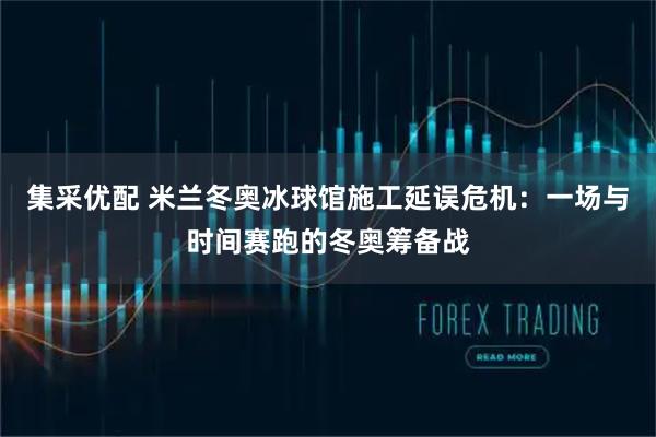 集采优配 米兰冬奥冰球馆施工延误危机：一场与时间赛跑的冬奥筹备战