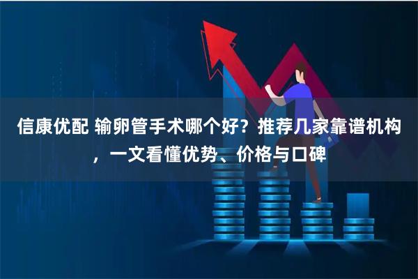 信康优配 输卵管手术哪个好？推荐几家靠谱机构，一文看懂优势、价格与口碑