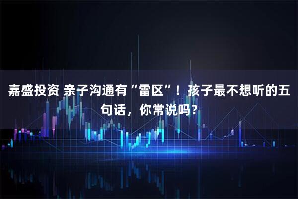 嘉盛投资 亲子沟通有“雷区”！孩子最不想听的五句话，你常说吗？