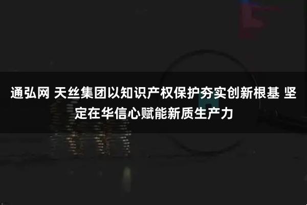 通弘网 天丝集团以知识产权保护夯实创新根基 坚定在华信心赋能新质生产力